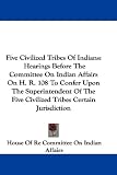 Five Civilized Tribes Of Indians: Hearings Before The Committee On Indian Affairs On H. R. 108 To Confer Upon The Superintendent Of The Five Civilized Tribes Certain Jurisdiction