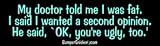 My doctor told me I was fat. I said I wanted a second opinion. He said, 'OK, you're ugly too.' - funny bumper stickers (Medium 10x2.8 in.)