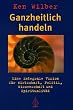 Ganzheitlich handeln: Eine integrale Vision f�r Wirtschaft, Politik, Wissenschaft und Spiritualit�t