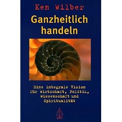 Ganzheitlich handeln: Eine integrale Vision f�r Wirtschaft, Politik, Wissenschaft und Spiritualit�t