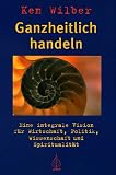 Ganzheitlich handeln: Eine integrale Vision f�r Wirtschaft, Politik, Wissenschaft und Spiritualit�t