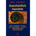Ganzheitlich handeln: Eine integrale Vision f�r Wirtschaft, Politik, Wissenschaft und Spiritualit�t