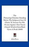 The Protesting Christian Standing Before The Judgment Seat Of Christ: To Answer For His Protest Against That Parent Church Which Christ Built Upon A Rock (1869)