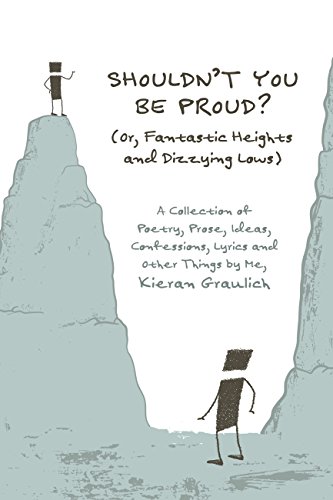 Shouldn't You Be Proud? (Or, Fantastic Heights and Dizzying Lows): A Collection of Poetry, Prose, Ideas, Confessions, Lyrics and Other Things, by Kieran Graulich Shouldn't You Be Proud? (Or, Fantastic Heights and Dizzying Lows): A Collection of Poetry, Prose, Ideas, Confessions, Lyrics and Other Things, by Kieran Graulich