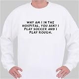 Why am I in the hospital, you ask? I play soccer and I play rough. Sweatshirt