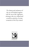 The charter and ordinances of the city of Portland, together with the acts of the Legislature, relating to the city, collated and revised by authority of a joint committee of the City council.