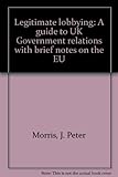 Legitimate lobbying : a guide to UK Government relations with brief notes on the EU
