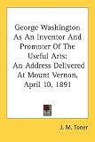 George Washington As An Inventor And Promoter Of The Useful Arts: An Address Delivered At Mount Vernon, April 10, 1891