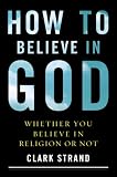 How to Believe in God: (Whether You Believe in Religion or Not)