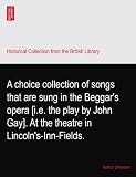 A choice collection of songs that are sung in the Beggars opera [i.e. the play by John Gay]. At the theatre in Lincolns-Inn-Fields.