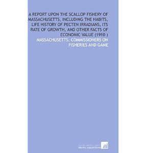 A Report Upon the Scallop Fishery of Massachusetts, Including the Habits, Life History of... by Massachusetts. Commissioners on fisheries and game