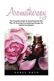 Aromatherapy: The Complete Guide To Using Essential Oils, Plus 44 Amazing Aromatherapy Recipes For Health And Beauty!