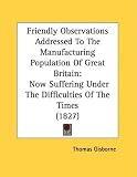 Friendly Observations Addressed To The Manufacturing Population Of Great Britain: Now Suffering Under The Difficulties Of The Times (1827)