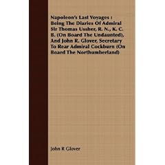 Napoleon's Last Voyages: Being the Diaries of Admiral Sir Thomas Ussher, R. N., K. C. B. (on Board the Undaunted), and John R. Glover, Secretar