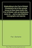 Shipbuilding in the Port of Bristol : containing a list of the vessels known to have been built in the Port of Bristol, with an introduction, notes on the builders, appendices, tables and a map