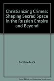 Christianizing Crimea : shaping sacred space in the Russian Empire and beyond