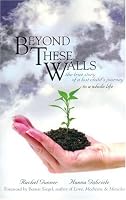 Beyond These Walls: The True Story of a Lost Child's Journey to a Whole Life