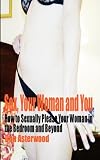 Sex, Your Woman and You: How to Sexually Please Your Woman in the Bedroom and Beyond