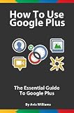How To Use Google Plus: The Essential Guide to Google Plus