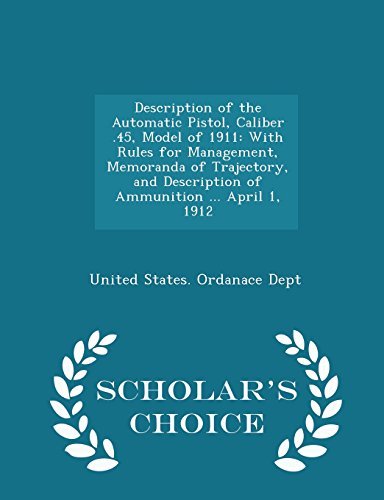 Description of the Automatic Pistol, Caliber .45, Model of 1911: With Rules for Management, Memoranda of Trajectory, and Description of Ammunition ... April 1, 1912 - Scholar's Choice Edition