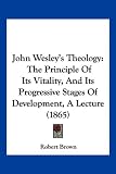 John Wesley's Theology: The Principle Of Its Vitality, And Its
Progressive Stages Of Development, A Lecture (1865)