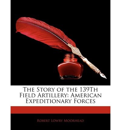 [(The Story of the 139th Field Artillery: American Expeditionary Forces )] [Author: Robert Lowry Moorhead] [Jan-2010]