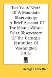 Ten Years' Work Of A Mountain Observatory: A Brief Account Of The Mount Wilson Solar Observatory Of The Carnegie Institution Of Washington (1915)