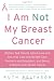 I Am Not My Breast Cancer: Women Talk Openly About Love and Sex, Hair Loss and Weight Gain, Mothers and Daughters, and Being a Woman with Breast Cancer