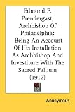 Edmond F. Prendergast, Archbishop Of Philadelphia: Being An Account Of His Installation As Archbishop And Investiture With The Sacred Pallium (1912)