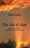 The God of Elijah: My Encounter with the Supernatural Healing Power of God