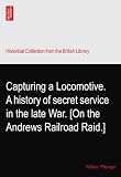 Capturing a Locomotive. A history of secret service in the late War. [On the Andrews Railroad Raid.]