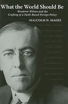 What the World Should Be: Woodrow Wilson and the Crafting of a Faith-based Foreign Policy