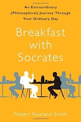 Breakfast with Socrates: An Extraordinary (Philosophical) Journey Through Your Ordinary Day by Robert Rowland Smith