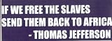 IF WE FREE THE SLAVES, SEND THEM BACK TO AFRICA.  - THOMAS JEFFERSON This is a vinyl window letters decal, the size is 6.5 X 20.5. These are sold as a package of one decal and is available as a negative image which is applied to the inside surface of the window. This Vinyl Decal is available in the following sizes; 3.0 x 10.0, 4.0 x 13.5, 6.5 x 20.5, and 8.0 x 27.5. To view all sizes available and other similar items search NObama. if we free the 1.5wr
