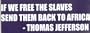 "IF WE FREE THE SLAVES, SEND THEM BACK TO AFRICA. " - THOMAS JEFFERSON This is a vinyl window letters decal, the size is 6.5" X 20.5". These are sold as a package of one decal and is available as a negative image which is applied to the inside surface of the window. This Vinyl Decal is available in the following sizes; 3.0" x 10.0", 4.0" x 13.5", 6.5" x 20.5", and 8.0" x 27.5". To view all sizes available and other similar items search NObama. if we free the 1.5wr