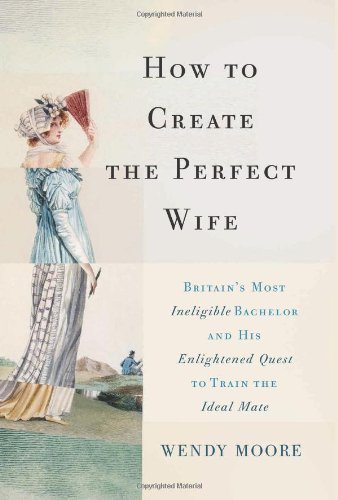 How to Create the Perfect Wife: Britain's Most Ineligible Bachelor and his Enlightened Quest to Train the Ideal Mate [Hardcover] [2013] 1st Edition, 1st Printing Ed. Wendy Moore