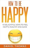 Happy: How to Be Happy: 10 Delightful Ways to Feel Happy, Healthy and Alive