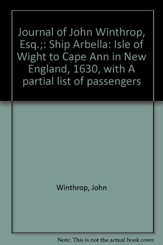 Journal of John Winthrop, Esq.;: Ship Arbella: Isle of Wight to Cape Ann in New England, 1630, with A partial list of passengers