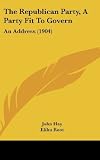 The Republican Party, A Party Fit To Govern: An Address (1904) [Hardcover] [2010] John Hay, Elihu Root