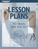 Lesson Plans To Train Like You Fly: A Flight Instructors Reference for Scenario-Based Training (Aviation Skills Piloting)