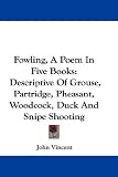 Fowling, a Poem in Five Books: Descriptive of Grouse, Partridge, Pheasant, Woodcock, Duck and Snipe Shooting