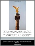 Webster's Guide to Mexico City, Including the History of Mexico City, 1985 Mexico City Earthquake and Mexico City Landmarks