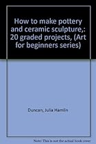 How to make pottery and ceramic sculpture,: 20 graded projects, (Art for beginners series) How to make pottery and ceramic sculpture,: 20 graded projects, (Art for beginners series)
