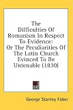 The Difficulties Of Romanism In Respect To Evidence: Or The Peculiarities Of The Latin Church Evinced To Be Untenable (1830)
