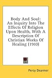 Body And Soul: An Inquiry Into The Effects Of Religion Upon Health, With A Description Of Christian Works Of Healing (1910)
