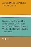 Songs of the Springtides and Birthday Ode Taken from The Collected Poetical Works of Algernon Charles Swinburne - Vol. III