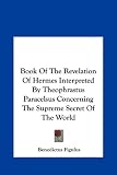 Book Of The Revelation Of Hermes Interpreted By Theophrastus Paracelsus Concerning The Supreme Secret Of The World