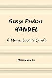 George Frideric Handel: A Music Lover s Guide to His Life, His Faith and the Development of Messiah and His Other Oratorios