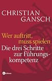 Wer auftritt, muss spielen. Die drei Schritte zur F�hrungskompetenz - Christian Gansch