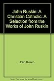 John Ruskin : a Christian Catholic : a selection from the works of John Ruskin